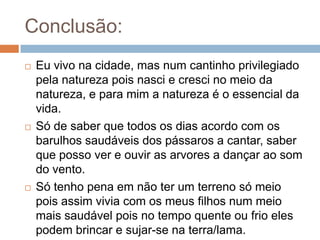 Conclusão:Eu vivo na cidade, mas num cantinho privilegiado pela natureza pois nasci e cresci no meio da natureza, e para mim a natureza é o essencial da vida.Só de saber que todos os dias acordo com os barulhos saudáveis dos pássaros a cantar, saber que posso ver e ouvir as arvores a dançar ao som do vento.Só tenho pena em não ter um terreno só meio pois assim vivia com os meus filhos num meio mais saudável pois no tempo quente ou frio eles podem brincar e sujar-se na terra/lama.