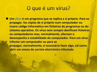  Um vírus é um programa que se replica a si próprio. Para se
  propagar, faz cópias de si próprio num computador ou
  insere código informático em ficheiros de programas ou do
  sistema operativo. Os vírus nem sempre danificam ficheiros
  ou computadores mas, normalmente, afectam o
  desempenho e estabilidade do computador. Para um vírus
  infectar um computador ou para se
  propagar, normalmente, é necessário fazer algo, tal como
  abrir um anexo de correio electrónico infectado.
 