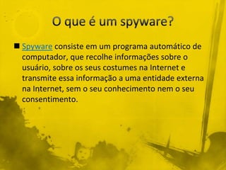  Spyware consiste em um programa automático de
  computador, que recolhe informações sobre o
  usuário, sobre os seus costumes na Internet e
  transmite essa informação a uma entidade externa
  na Internet, sem o seu conhecimento nem o seu
  consentimento.
 