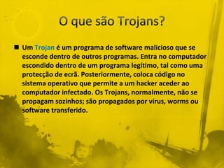  Um Trojan é um programa de software malicioso que se
  esconde dentro de outros programas. Entra no computador
  escondido dentro de um programa legítimo, tal como uma
  protecção de ecrã. Posteriormente, coloca código no
  sistema operativo que permite a um hacker aceder ao
  computador infectado. Os Trojans, normalmente, não se
  propagam sozinhos; são propagados por vírus, worms ou
  software transferido.
 