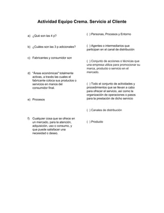 Actividad Equipo Crema. Servicio al Cliente
a) ¿Qué son las 4 p?
b) ¿Cuáles son las 3 p adicionales?
c) Fabricantes y consumidor son
d) "Áreas económicas" totalmente
activas, a través las cuales el
fabricante coloca sus productos o
servicios en manos del
consumidor final.
e) Procesos
f) Cualquier cosa que se ofrece en
un mercado, para la atención,
adquisición, uso o consumo, y
que puede satisfacer una
necesidad o deseo.
( ) Personas, Procesos y Entorno
( ) Agentes o intermediarios que
participan en el canal de distribución
( ) Conjunto de acciones o técnicas que
una empresa utiliza para promocionar su
marca, producto o servicio en el
mercado.
( ) Todo el conjunto de actividades y
procedimientos que se llevan a cabo
para ofrecer el servicio, así como la
organización de operaciones o pasos
para la prestación de dicho servicio
( ) Canales de distribución
( ) Producto
 