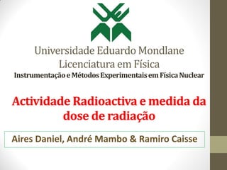 Universidade Eduardo Mondlane
Licenciatura em Física
InstrumentaçãoeMétodosExperimentaisemFísicaNuclear
Actividade Radioactiva e medida da
dose de radiação
Aires Daniel, André Mambo & Ramiro Caisse
 