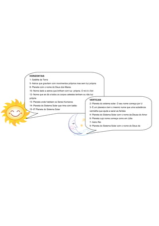 HORIZONTAIS
1- Satélite da Terra
5- Astros que gravitam com movimentos próprios mas sem luz própria
8- Planeta com o nome do Deus dos Mares
10- Nome dado a astros que brilham com luz própria. O rei é o Sol
12- Nome que se dá a todos os corpos celestes tenham ou não luz
própria
                                                             VERTICAIS
13- Planeta onde habitam os Seres Humanos
                                                             2- Planeta do sistema solar. O seu nome começa por U
14- Planeta do Sistema Solar que rima com balão
                                                             3- É um planeta e tem o mesmo nome que uma substância
15- 6º Planeta do Sistema Solar
                                                             vermelha que ajuda a sarar as feridas
                                                             4- Planeta do Sistema Solar com o nome da Deusa do Amor
                                                             6- Planeta cujo nome começa como em Júlia
                                                             7- Astro Rei
                                                             9- Planeta do Sistema Solar com o nome do Deus da
                                                             Guerra
 