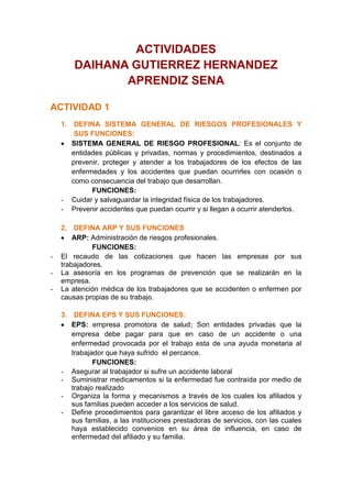 ACTIVIDADES<br />DAIHANA GUTIERREZ HERNANDEZ<br />APRENDIZ SENA<br />ACTIVIDAD 1<br />DEFINA SISTEMA GENERAL DE RIESGOS PROFESIONALES Y SUS FUNCIONES:<br />SISTEMA GENERAL DE RIESGO PROFESIONAL: Es el conjunto de entidades públicas y privadas, normas y procedimientos, destinados a prevenir, proteger y atender a los trabajadores de los efectos de las enfermedades y los accidentes que puedan ocurrirles con ocasión o como consecuencia del trabajo que desarrollan.<br />FUNCIONES:<br />Cuidar y salvaguardar la integridad física de los trabajadores. <br />Prevenir accidentes que puedan ocurrir y si llegan a ocurrir atenderlos.<br /> <br />DEFINA ARP Y SUS FUNCIONES<br />ARP: Administración de riesgos profesionales.<br />FUNCIONES: <br />El recaudo de las cotizaciones que hacen las empresas por sus trabajadores.<br />La asesoría en los programas de prevención que se realizarán en la empresa.<br />La atención médica de los trabajadores que se accidenten o enfermen por causas propias de su trabajo.<br />DEFINA EPS Y SUS FUNCIONES:<br />EPS: empresa promotora de salud; Son entidades privadas que la empresa debe pagar para que en caso de un accidente o una enfermedad provocada por el trabajo esta de una ayuda monetaria al trabajador que haya sufrido  el percance.<br />FUNCIONES:<br />Asegurar al trabajador si sufre un accidente laboral <br />Suministrar medicamentos si la enfermedad fue contraída por medio de trabajo realizado <br />Organiza la forma y mecanismos a través de los cuales los afiliados y sus familias pueden acceder a los servicios de salud. <br />Define procedimientos para garantizar el libre acceso de los afiliados y sus familias, a las instituciones prestadoras de servicios, con las cuales haya establecido convenios en su área de influencia, en caso de enfermedad del afiliado y su familia.<br />Establece procedimientos para controlar la atención integral, eficiente, oportuna y de calidad en los servicios prestados por las instituciones prestadoras de servicios de salud. <br />DEFINA SALUD OCUPACIONAL:<br />SALUD OCUACIONAL: es un medio, una disciplina que busca proteger y mejorar la salud física, mental, social y espiritual de los trabajadores en sus puestos de trabajo, repercutiendo positivamente en la empresa.<br /> DEFINA SEGURIDAD INDUSTRIAL:<br />SEGURIDAD INDUSTRIAL: área multidisciplinaria que se encarga de minimizar los riesgos en la industria. Parte del supuesto de que toda actividad industrial tiene peligros inherentes que necesitan de una correcta gestión.<br />ACTIVIDAD 2<br />DEFINA SALUD SEGÚN LA OMS:<br />SALUD: es el completo bienestar FÍSICO, MENTAL y SOCIAL del individuo y no solamente la ausencia de enfermedad. <br />EXPLIQUE LOS COMPONENTES DE LA SALUD SEGÚN LA OMS:<br />COMPONENTES DE LA SALUD: <br />ASPECTO  FISICO, El hombre es un ser complejo en su estructura anatómica, la cual está constituida por un conjunto de órganos que cumplen funciones vitales tales como la respiración, digestión, la actividad cardíaca, entre otras.<br />ASPECTO MENTAL, El hombre en su estructura física también posee el sistema nervioso, que le permite sentir, moverse, pensar, expresar su carácter, la personalidad y el lenguaje para comunicarse con sus semejantes y su entorno.<br />ASPECTO SOCIAL, El hombre como unidad psicobiológica es por naturaleza un ser social que tiende en todo momento a conformar grupos y comunidades mediante las que promueve su desarrollo. Pero para poder vivir en comunidad, ha tenido que idear formas de convivencia, regidas por las normas y leyes que regulan los intereses, deberes y derechos de los individuos. <br />EXPLIQUE COMO SE RELACIONAN LOS COMPONENTE DE LA SALU Y DE UN EJEMPLO:<br />Cada componente Representa un aspecto y simboliza el equilibrio, si sus tres lados permanecen iguales. Pero en la vida    cotidiana cada lado o aspecto del triángulo es atacado por múltiples factores de riesgo que los modifican.<br />Porque si se pierde alguno de esos tres aspectos nuestros trabajos y vida se convertiría en u<br />QUE ES LA TRIADA ECOLOGICA Y SUS COMPONENTES:<br />TRIADA ECOLOGICA: Considera la salud como un evento de la naturaleza sin reconocer el reconocer la influencia que el hombre ejerce en su resultado.<br />COMPONENTES:<br />El huésped, agente ambiente causal.<br />EXPLIQUE LA RELACION QUE EXISTE ENTRE EL TRABAJO Y LA SALUD<br />Las condiciones del medio ambiente laboral y el tipo de organización del trabajo tienen influencia directa e indirecta, sobre la problemática de la salud La salud y el trabajo son hechos históricos, tienen realidades sociales concretas que se encuentran en estado de permanente cambio. Las formas de organización y las  condiciones de trabajo varían históricamente y con ellas las circunstancias que agreden o favorecen la salud de los trabajadores.<br />ACTIVIDAD 3:<br />EXPLIQUE QUE ES UN RIESGO Y LOS TIPOS DE RIESGO:<br />RIESGO: Es la posibilidad de que ocurra un accidente o perturbación funcional al la persona expuesta.<br />TIPOS DE RIESGO:<br />RIESGO ESTATICO: es cuando la posibilidad del accidente aumenta o disminuye a partir de la actitud es  asumida por la persona que se expone a él.<br />RIESGO DINAMICO: Es aquel que se presenta cuando la posibilidad del accidente o enfermedad aumenta o disminuye a partir de la energía cinética presente en el objeto o sustancia, la cual se potencializa mucho más con la actitud que asume la persona que se halla en su área de influencia. <br />RIESGO COMUN: es la posibilidad de sufrir un accidente o enfermedad durante la realización de cualquier actividad cotidiana no laboral.<br />RIESGO OCUPACIONAL: es la posibilidad de sufrir un accidente o enfermedad en y durante la realización de una actividad laboral no necesariamente con vínculo contra actual.<br />RIESGO PROFESIONAL: es la posibilidad de sufrir un accidente o enfermedad en y durante la realización de una actividad laboral con vínculo laboral vigente.<br />EXPLIQUE QUE ES UN RIESGO PROFESIONAL Y SUS TIPOS:<br />RIESGO PROFESIONAL: Es la posibilidad de sufrir un accidente o enfermedad en y durante la realización de una actividad laboral con vínculo laboral vigente. <br />TIPOS DE RIESGO PROFESIONAL:<br />Clase V: Riesgo máximo<br />Clase IV: Riesgo alto<br />Clase III: Riesgo medio<br />Clase II: Riesgo bajo<br />Clase I: Riesgo mínimo <br />DIGA CUALES SON LOS FACTORES DE RIESGO Y EXPLIQUELOS:<br />FACTORES DE RIESGO: <br />DE TIPO FISICO: Son todos los fenómenos de naturaleza física no mecánicos que se presentan durante el trabajo y que pueden causar enfermedades y lesiones orgánicas a los trabajadores.<br />Ruido<br />Vibraciones<br />Electricidad estática.<br />Radiaciones ionizantes (rayos x, gamma, alfa, beta, neutrones)<br /> Radiaciones no ionizantes (ultravioleta, infrarrojos, microondas, radiofrecuencias, láser)<br />DE TIPO QUIMICO: Son todas las sustancias o materiales que según su estado, naturaleza, condiciones físico - químicas y presentación pueden causar alteración del ambiente, enfermedades o lesiones a los trabajadores.<br />Aerosoles:<br /> Polvos<br /> Humos.<br /> Neblinas<br />Gases y vapores<br />Sólidos<br />Líquidos<br />DE TIPO BIOLOGICO: Son todos los organismos o materiales contaminados que se encuentren en los lugares o áreas geográficas de trabajo que pueden transmitir a los trabajadores expuestos patologías, directa o indirectamente<br />FACTORES DE RIESGO PRODUCTORES DE INSALUBRIDAD LOCATIVA Y AMBIENTAL DEFICIENTES: Son aquellos factores de riesgo que se caracterizan por ser fuente de molestias o de posibles enfermedades para el trabajador debido al deficiente servicio, falta o estado inadecuado de sanidad locativa y ambiental deficientes.<br />FACTORES DE RIESGO PRODUCTORES DE SOBRECARGA FÍSICA: Son todos aquellos factores de riesgo que causan en el trabajador importante fatiga muscular y además desencadenan o agravan patologías osteomusculares, los cuales se caracterizan por no cumplir con las normas de la ergonomía o por presentar situaciones de orden psicosocial.<br />FACTORES DE RIESGO PSICOSOCIALES PRODUCTORES DE SOBRECARGA PSÍQUICA: Son todos aquellos factores de riesgo generados por la organización del trabajo o de la sociedad circundante (extralaboral), que pueden producir en los trabajadores tensiones emocionales desagradables, repetitivas y prolongadas.<br />FACTORES DE RIESGO PRODUCTORES DE INSEGURIDAD: Son todos aquellos factores que pueden causar accidentes y pérdida de capitales, por el inadecuado o mal estado de funcionamiento o falta de protección en los equipos, materiales, instalaciones o el ambiente<br />DE UN EJEMPLO DE LOS FACTORES DE RIESGO PROFESIONAL EN UNA ACTIVIDAD DIARIA O LABORAL:<br />EJEMPLO: Trabajar en una empresa en el cual haya varia maquinaria como carpinterías; postobon, babaría, manufactureras, fundidoras puede afectarnos en cuanto al sonido, y vibraciones, gases y vapores expulsados por las maquinas, en cuanto a lo biológico todos los microorganismos existentes en estas corporaciones.<br />ACTIVIDAD 4<br />EXPLIQUE EN QUE CONSISTE LA PREVENCION DE FACTORES DE RIESGO OCUPACIONALES: <br />PREVENCION DE FACTORES DE RIESGO OCUPACIONALES: Consiste en estudiar las áreas de desempeño de trabajo, después observar cuales son los posibles riegos, evaluara que tan peligrosos pueden ser y por ultimo dar un control a este.<br />EXPLIQUE QUE ES LA INSPECCION DE SEGURIDAD E HIGIENE OCUPACIONAL: <br />INSPECCION DE SEGURIDAD E HIGIENE OCUPACIONAL: es la actividad mediante la cual se identifican y localizan los diferentes factores de riesgo presentes en las áreas de trabajo de la empresa, para luego seleccionar las alternativas de control apropiadas, antes de que se presenten los accidentes de trabajo y las enfermedades profesionales.<br />EXPLIQUE QUE ES LA LISTA DE VERIFICACION DE FACTORES DE RIESGO:<br />LISTA DE VERIFICACION DE FACTORES DE RIESGO: lista por la cual se verifican las elaboraciones de los  escritos incluyendo todos los factores de riesgo que puedan presentarse en la empresa, de tal manera que nos permita su observación sistemática, como puede observarse en el Anexo.<br />EXPLIQUE EN QUE CONSISTE EL PANORAMA DE FACTORES DE RIESGO:<br />PANORAMA DE FACTORES DE RIESGO: es una matriz que permite la anotación ordenada de las observaciones practicadas. Recuerde que se debe elaborar un formato por cada una de las áreas inspeccionadas.<br /> PARA QUE  SE APLICA EL PANORAMA DE FACTORES DE RIESGO OCUPACIONAL EN UNA EMPRESA:<br />APLICACIÓN DEL PANORAMA DE FACTORES DE RIESGO OCUPACIONAL EN UNA EMPRESA: Para visualizar los factores de riesgo existentes y la forma como afectan a los diferentes grupos de trabajadores.<br />Un Panorama de Factores de Riesgo se compone de:<br />Cuadro Resumen de Factores de Riesgo. <br />Mapa de Factores de Riesgo. <br />ACTIVIDAD 5<br />EXPLIQUE QUE ES UN ACCIDENTE DE TRABAJO.<br />ACCIDENTE DE TRABAJO: Son acontecimientos indeseados que se producen cuando una serie de factores se combinan en circunstancias propicias, en muy pocos casos es una sola causa la que ocasiona el accidente, con consecuencias graves o fatales para la Integridad de los trabajadores.<br />EXPLIQUE CUALES SON LAS CAUSAS DE UN ACCIDENTE DE TRABAJO.<br />CAUSAS DE UN ACCIDENTE DE TRABAJO: <br />GENTE: Este elemento incluye tanto al personal operativo como administrativo. Es necesario recordar, en caso de accidente, la relación existente entre los trabajadores y la gerencia, para las verdaderas causas que influyeron en el accidente.<br />EQUIPOS: Este elemento ha sido una de las fuentes principales de accidente y uno de los blancos de las leyes relacionadas con la protección y la capacitación de los trabajadores.<br />MATERIALES: En las estadísticas se presenta como una de las causas de más alta incidencia.<br />AMBIENTE. El ambiente está constituido por todo lo material o físico que rodea a la gente, el aire que respira, el clima y los espacios.<br />EXPLIQUE QUE ES UN ACTO INSEGURO Y DE 10 EJEMPLOS:<br />ACTO INSEGURO: Es la violación de una norma aceptada como técnica y segura por el trabajador, que permite la aparición del accidente.<br />EJEMPLOS:<br />Trabajar a velocidad insegura<br />Anular sistemas de seguridad<br />Usar equipos o herramientas defectuosas<br />Usar equipos o herramientas incorrectamente.<br />No usar el equipo de protección personal. Levantar pesos incorrectamente<br />Adoptar posición insegura<br />Reparar o limpiar equipo en movimiento<br />No aislarse de fuentes de poder<br />Bromas o juegos en el trabajo<br />Bebidas y drogas<br />EXPLIQUE QUE ES UNA CONDICION AMBIENTAL PELIGROSA Y DE 10 EJEMPLOS:<br />CONDICIÓN AMBIENTAL PELIGROSA: Es el estado o condición física del objeto material que puede causar el accidente y que puede ser corregida antes de que éste ocurra.<br />EJEMPLOS:<br />Usar equipos o herramientas defectuosas<br />Usar equipos o herramientas incorrectamente.<br />No usar el equipo de protección personal. Levantar pesos incorrectamente<br />Adoptar posición insegura<br />Reparar o limpiar equipo en movimiento<br />No aislarse de fuentes de poder<br />Bromas o juegos en el trabajo<br />Bebidas y drogas<br />Realizar el trabajo estando enfermo<br />Hacer trabajos sin capacitación previa<br />EXPLIQUE QUE ES UN INCIDENTE:<br />INCIDENTE: Es un acontecimiento no deseado que bajo circunstancias un poco diferentes pudo haber resultado en lesión, enfermedad o daños a la propiedad.<br />EXPLIQUE QUE ES UN ACCIDENTE<br />ACCIDENTE: es todo suceso repentino que sobrevenga por causa u ocasión del trabajo y que produzca en el trabajador una lesión orgánica, una perturbación funcional, una invalidez o la muerte.<br />EXPLIQUE CUANDO SE ACEPTA UN ACCIDENTE DE TRABAJO Y CUANDO NO:<br />Se considera accidente de trabajo aquel que se produce durante la ejecución de órdenes provenientes del empleador o durante la ejecución de una labor bajo su autoridad, aún fuera del lugar y horas de trabajo. Igualmente se considera accidente de trabajo el que se produzca durante el traslado de los trabajadores desde su residencia a los lugares de trabajo o viceversa, cuando el transporte lo suministre el empleador. <br />No se considera el que se produzca por la ejecución de actividades diferentes para las cuales fue contratado el trabajador, tales como labores recreativas, deportivas o culturales.  <br />ACTIVIDAD 6<br />EXPLIQUE QUE ES LA INVESTIGACION DE ACCIDENTES.<br />INVESTIGACION DE ACCIDENTES: es aquella investigación que consiste en descubrir las causas del accidente, las más remotas, a partir los efectos que éste produce (lesión) pasando por las causas inmediatas, las causas básicas y las causas remotas; estas dos últimas siempre están ocultas. <br />EXPLIQUE EL OBJETIVO DEL INFORME DE ACCIDENTES.<br />INFORME DE ACCIDENTES: <br />Esclarecer la responsabilidad que la empresa y el trabajador tienen para evitar futuros accidentes.<br />Asumir o transferir la responsabilidad de pagos sean éstos por incapacidad, invalidez o muerte del trabajador accidentado.<br />Llevar un registro estadístico que permita realizar programas de vigilancia epidemiológica.<br />ACTIVIDAD 7<br />REALICE UN MAPA CONCEPTUAL SOBRE EL RIESCO FISICO- QUIMICO Y LOS INCENDIOS Y SU CONTROL<br />ACTIVIDAD 8<br />REALICE UN MAPA CONCEPTUAL SOBRE LOS RIESGOS DE LA ELECTRICIDAD Y SU PREVENCION<br />ACTIVIDAD 9<br />REALICE UN MAPA CONCEPTUAL SOBRE LOS FACTORES DE RIESGO QUIMICOS<br />ACTIVIDAD 10<br />REALICE UN MAPA CONCEPTUAL SOBRE LOS FACTORES DE RIESGO BIOLOGICOS<br />ACTIVIDAD 11: BUSCAR UN VIDEO SOBRE SALUD OCUPACIONAL<br />RIESGOS<br />RIESGO FISICO-QUIMICO<br />INCENDIOSSon aquellos donde se dan a la vez fenómenos físicos como el calor y químicos como las reacciones entre los combustibles y el comburente, o de oxidación rápida de algunas sustancias o materiales, los cuales pueden traer como consecuencia incendios o explosiones.<br />FUEGO<br />Proceso de oxidación rápida de un material o sustancia y suficientemente intenso para producir calor, lo que permitirá que se desprendan vapores que entrarán en incandescencia (Llama).GASES Y VAPORESLIQUIDOSSOLIDO<br />El gas se aplica a sustancias que son gaseosas e temperatura y presión ambiental y el vapor se aplica a la fase gaseosa de una sustancia líquida o sólidaEstos están presentes cuando se manejan líquidos volátiles y como producto de la combustión en diferentes procesos.Tienen un volumen fijo bajo condiciones normales de presión yTemperatura, pero pueden variar de forma. Los químicos líquidos representanun riesgo cuando son atomizados, se derraman o salpican.Dos formas que pueden ser de alto riesgo.<br />ELEMENTOS CONSTITUTIVOS DEL FUEGO (TEORIA TRIANGULO)HUMOSPOLVO<br />Partículas que resultan generalmente deCalentar un sólido a altas temperaturas, como ocurre enlas operaciones de fundición, tratamientos térmicos,Soldadura, entre otros.Pequeñas partículas sólidas quePor su tamaño y peso pueden flotar en el aire<br />Calor: Es la energía del sistema producida por el proceso de combustión, el cual, se encarga de agilizar la velocidad de gasificación de los materiales combustibles. La temperatura es la unidad de medida con la cual se determina el nivel de energía calórica que posee el sistema.<br />Combustible: Material o sustancia orgánicas o inorgánica que al elevárseles la temperatura, desprenden vapores que luego podrían hacer ignición, siendo ésta más rápida o lenta dependiendo del estado y presentación de los combustibles, los que pueden ser sólidos, líquidos o gaseosos.<br />Comburente: Es el elemento que aviva y permite la combustión; normalmente es el oxígeno (O2), pero existen sustancias que pueden serlo como el cloro, yodo, azufre y peróxido de hidrógeno.<br />Los métodos para extinguir un fuego dependen de la clase de material presente en la combustión; como acabamos de ver, el material determina la clase de fuego.<br />RIESGOSELECTRICIDAD<br />Es la posibilidad de circulación de la corriente eléctrica a través del cuerpo humano.<br />En toda instalación debe existir un dispositivo que permita interrumpir la corriente de todos los conductores activos, en caso de una emergencia y este debe estar al alcance de los trabajadoresDispositivos de desconexión (fusibles, interruptores, cuchillas, suiches)Las instalaciones no deben quedar expuestas, es decir deben ser embutidas en tuberías especialmente diseñadas para este fin. Los cables de toda instalación  deben estar identificados claramente según el código de colores. Los alambres y los cables no deben estar colgados de clavos u otros ganchos de metal, pues  estos pueden perforar la cubierta aislante de los mismos.Instalaciones eléctricas sin canalizar y fusibles reforzados o alteradosToda nueva instalación eléctrica debe ser hecha por personal especializado y autorizado para ello. Una práctica común especialmente en las casas, es que a medida que aumenta la necesidad de energía, se van haciendo nuevas instalaciones eléctricas que recargan el sistema, provocando corto-circuitos.Circuitos eléctricos sobrecargados, por mala distribución de estos o en toma corriente se colocan varias herramientas o extensionesFalta de conexión a tierra, en máquinas, herramientas y tomacorriente.Las partes metálicas de las máquinas y herramientas eléctricas, pueden producir corriente provocando accidentes. Para evitar esto todas las máquinas y herramientas deben ser debidamente conectadas a tierra o tener doble insulado, verificando que el circuito si este                                                   aterrizado.Inspeccionar periódicamente los empalmes y conexiones, y cambiar o proteger las partes deterioradas.Los empalmes en los cables eléctricos deben hacerse en forma correcta aunque las instalaciones sean provisionales y deben ser forrados con material aislante.Cables, empalmes y extensiones defectuosasInstalaciones eléctricas provisionales o temporalesPREVENCION Y CONTROLCORRECTOINCORRECTOFACTORES DE RIESGO<br />FACTORES DE RIESGO QUIMICOSSe le considera sustancia orgánica o inorgánica, de procedencia natural o sintética, en estado sólido, líquido, gaseoso o vapor que durante su explotación, fabricación, formulación, transporte, almacenamiento o uso, pueda ser causa de accidentes, enfermedad a los trabajadores, o contaminación del microclima de trabajo y el entorno.<br />Se clasifican en:<br />ESTADO FISICO DE LA MATERIA<br />INFECCIONES AL ORGANISMO FORMA DE PRESENTACIÓN EN EL AMBIENTE<br />Vía respiratoria.Vía digestiva.Vía dérmica.vía parenteralCada material o sustancia dependiendo de su composición, estructura química y de sus características físicas, presentará un comportamiento que podría ser estable en condiciones normales y aún extremas, de temperatura ambiente y presión o ser Inestable si estas condiciones son variadas.<br />AEROSOLES. Se presentan como sustancias en forma de partículas sólidas o líquidas dispersas en el aire, de tamaño muy pequeño (menores a 100 micras).<br />LIQUIDOSSOLIDOSGASES Y VAPORES. Tienen la propiedad de mezclarse con el aire y no volverse a separar espontáneamente. Son fluidos amorfos que ocupan el espacio que los contienen y pueden cambiar de estado físico únicamente por la combinación de la presión y la temperatura.SUSTANCIAS LÍQUIDAS presentes en la naturaleza son innumerables y cada una posee características particulares dependiendo de los elementos que la constituyen.SUSTANCIAS SÓLIDAS en su gran mayoría son estructuras físico - químicas rígidas y por eso su comportamiento tiende a ser estable en condiciones normales.<br />NIEBLA conocida también como rocíos, se forma por góticas líquidas producidas por ruptura mecánica, impacto, burbujeo, nebulización o pulverización.POLVOS: Son partículas  orgánicas e inorgánicas finas que se forman por acción mecánica de disgregación.<br />NEBLINAS conocida también como bruma, se presenta como la suspensión en el aire de pequeñas góticas de líquido que se generan por condensación del estado gaseoso.HUMOS: La palabra humo se utiliza en español para designar dos tipos diferentes dePartículas; en inglés se denominan fume y smoke.<br />PROTOZOOS: Estos parásitos son microorganismos unicelulares y se distinguen de las bacterias por su tamaño. Se encuentran en una gran variedad de hábitat como el agua dulce y de mar; algunos se desarrollan sobre vegetales, la tierra o el aire.Son organismos animales que pueden ser microscópicos unicelulares o macroscópicos multicelulares.PARASITOSse diferencian de las bacterias porque sus células son mayores. Los hábitat de los hongos son muy diversos, sin embargo la mayor parte tienen hábitat en la tierra o en la materia vegetal muerta.HONGOSVIRUSSon microorganismos con un tamaño más pequeño que el de las bacterias y sus propiedades los colocan aparte de los seres vivientes. En cierto sentido un virus puede considerarse como una extensión genética de su huésped.Espiroquetas tienen forma de espiral. Causan la sífilis.Bacilos. Tienen forma de bastones alargados rectos o curvos. Producen enfermedades como tétano, gangrena, difteria.Estafilococos: se agrupan racimos o cocos aislados. Causan forúnculos y osteomielitis.Estreptococos: se agrupan en forma de cadenas. Causan faringitis, fiebre reumática.Diplococos que se agrupan en parejas.COCOS: Se caracterizan por que tienen forma de esfera.BACTERIASSon todos aquellos macroorganismos  y microorganismos que tienen la capacidad de causar enfermedades a las personas expuestas directa o indirectamente a su contagio.FACTORES DE RIESGO BIOLOGICO<br />11. http://www.youtube.com/watch?v=0sjJxFKcxS0<br />