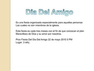 Dia Del AmigoEs una fiesta organizadaespecialmente para aquellas personas Las cuales no son miembros de la iglesia.Esta fiesta es cada tres meses con el fin de que conoscan el plan Maravilloso de Dios y su amor por nosotros.Prox Fiesta Del Dia Del Amigo 22 de mayo 2010 5 PM Lugar: 3 iafcj