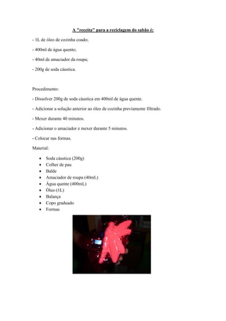 A "receita" para a reciclagem do sabão é:

- 1L de óleo de cozinha coado;

- 400ml de água quente;

- 40ml de amaciador da roupa;

- 200g de soda cáustica.



Procedimento:

- Dissolver 200g de soda cáustica em 400ml de água quente.

- Adicionar a solução anterior ao óleo de cozinha previamente filtrado.

- Mexer durante 40 minutos.

- Adicionar o amaciador e mexer durante 5 minutos.

- Colocar nas formas.

Material:

      Soda cáustica (200g)
      Colher de pau
      Balde
      Amaciador de roupa (40mL)
      Água quente (400mL)
      Óleo (1L)
      Balança
      Copo graduado
      Formas
 