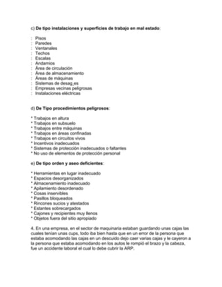 c) De tipo instalaciones y superficies de trabajo en mal estado:

:   Pisos
:   Paredes
:   Ventanales
:   Techos
:   Escalas
:   Andamios
:   Área de circulación
:   Área de almacenamiento
:   Áreas de máquinas
:   Sistemas de desagües
:   Empresas vecinas peligrosas
:   Instalaciones eléctricas


d) De Tipo procedimientos peligrosos:

* Trabajos en altura
* Trabajos en subsuelo
* Trabajos entre máquinas
* Trabajos en áreas confinadas
* Trabajos en circuitos vivos
* Incentivos inadecuados
* Sistemas de protección inadecuados o faltantes
* No uso de elementos de protección personal

e) De tipo orden y aseo deficientes:

* Herramientas en lugar inadecuado
* Espacios desorganizados
* Almacenamiento inadecuado
* Apilamiento desordenado
* Cosas inservibles
* Pasillos bloqueados
* Rincones sucios y atestados
* Estantes sobrecargados
* Cajones y recipientes muy llenos
* Objetos fuera del sitio apropiado

4. En una empresa, en el sector de maquinaria estaban guardando unas cajas las
cuales tenían unas cups, todo iba bien hasta que en un error de la persona que
estaba acomodando las cajas en un descuido dejo caer varias cajas y le cayeron a
la persona que estaba acomodando en los autos le rompió el brazo y la cabeza,
fue un accidente laboral el cual lo debe cubrir la ARP.
 