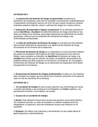 ACTIVIDAD NO.4

1. La prevención de factores de riesgo ocupacionales consiste en la
prevención de accidentes, para esto se necesitan conocimientos multidisciplinarios
y organización empresarial, esto es con el fin de que cuando montemos nuestras
empresas podamos detectar, reducir o eliminar los riesgos en nuestro entorno.

2. Inspección de seguridad e higiene ocupacional: Es la actividad mediante la
cual se identifican y localizan los diferentes factores de riesgo presentes en las
áreas de trabajo de la empresa, para luego seleccionar las alternativas de control
apropiadas, antes de que se presenten los accidentes de trabajo y las
enfermedades profesionales.

3. La lista de verificación de factores de riesgo es una lista que será utilizada
para recordar fácilmente la observación y el registro de los factores de riesgo
encontrados en el momento de la inspección.

4. Panorama de factores de riesgo es un diagnostico el cual le permitirá elaborar
las pautas de orientación del Programa de Salud Ocupacional en los sitios de
trabajo, pues mediante su utilización se identifican los factores de riesgo y se
localizan las fuentes que los causan, las áreas y la población amenazada y los
posibles efectos que ellos producen en el hombre y el ambiente. En una palabra,
el Panorama de Factores de Riesgo es el instrumento de diagnóstico de la Salud
Ocupacional en la empresa.



5. El panorama de factores de riesgos profesionales se aplica en una empresa
para visualizar los riesgos que hay dentro de la empresa, pensando en la salud de
cada uno de los miembros de la empresa.

ACTIVIDAD NO. 5

1. Un accidente de trabajo es todo suceso repentino que sobrevenga por causa
u ocasión del trabajo y que produzca en el trabajador una lesión orgánica, una
perturbación funcional, una invalidez o la muerte.

2. Causas de un accidente de trabajo:

a) Gente: Este elemento incluye tanto al personal operativo como administrativo.
 Es necesario recordar, en caso de accidente, la relación existente entre los
trabajadores y la gerencia, para las verdaderas causas que influyeron en el
accidente.

b) Equipos: Se refiere a las máquinas y herramientas con las cuales labora la
gente (operarios o administrativos).
 