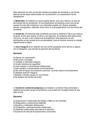 Este elemento ha sido una de las fuentes principales de accidente y uno de los
blancos de las leyes relacionadas con la protección y la capacitación de los
trabajadores.

c) Materiales: El material con que la gente labora, que usa o fabrica, es otra de
las fuentes de los accidentes. En las estadísticas se presenta como una de las
causas de más alta incidencia. Los materiales pueden ser: filosos, pesados,
tóxicos, energizados, calientes, entre otros, lo cual puede llevar a la ocurrencia del
accidente.

d) Ambiente: El ambiente está constituido por todo lo material o físico que rodea a
la gente, el aire que respira, el clima y los espacios. El ambiente está relacionado
con la luz, el ruido y las condiciones atmosféricas. Este elemento es otro
participante en las causas de la accidentalidad, pues el hombre durante su trabajo
regularmente lo altera.

3. Acto inseguro es la violación de una norma aceptada como técnica y segura
por el trabajador, que permite la aparición del accidente.

Ejemplos:

a) Operar sin autorización
b) No avisar o proteger
c) Trabajar a velocidad insegura
d) Anular sistemas de seguridad
e) Usar equipos o herramientas defectuosas
f) Usar equipos o herramientas incorrectamente.
g) No usar el equipo de protección personal. Levantar pesos incorrectamente
h) Adoptar posición insegura
i) Reparar o limpiar equipo en movimiento
j) No aislarse de fuentes de poder




4. Condición ambiental peligrosa es el estado o condición física del objeto o
material que puede causar el accidente y que puede ser corregida antes de que
éste ocurra.

Ejemplos:

a) Organización inadecuada del trabajo y fallas en los controles
b) Resguardos y protecciones faltantes
c) Equipos y materiales defectuosos
d) Congestión y almacenamiento inadecuado
e) Sistemas inadecuados para llamar la atención
f) Ausencia de manual de operaciones y funciones
 