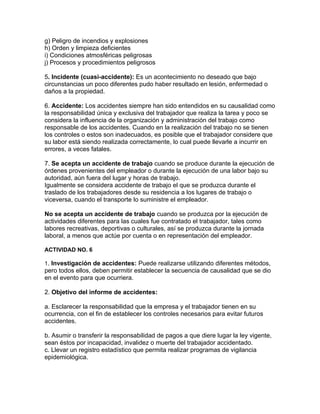 g) Peligro de incendios y explosiones
h) Orden y limpieza deficientes
i) Condiciones atmosféricas peligrosas
j) Procesos y procedimientos peligrosos

5. Incidente (cuasi-accidente): Es un acontecimiento no deseado que bajo
circunstancias un poco diferentes pudo haber resultado en lesión, enfermedad o
daños a la propiedad.

6. Accidente: Los accidentes siempre han sido entendidos en su causalidad como
la responsabilidad única y exclusiva del trabajador que realiza la tarea y poco se
considera la influencia de la organización y administración del trabajo como
responsable de los accidentes. Cuando en la realización del trabajo no se tienen
los controles o estos son inadecuados, es posible que el trabajador considere que
su labor está siendo realizada correctamente, lo cual puede llevarle a incurrir en
errores, a veces fatales.

7. Se acepta un accidente de trabajo cuando se produce durante la ejecución de
órdenes provenientes del empleador o durante la ejecución de una labor bajo su
autoridad, aún fuera del lugar y horas de trabajo.
Igualmente se considera accidente de trabajo el que se produzca durante el
traslado de los trabajadores desde su residencia a los lugares de trabajo o
viceversa, cuando el transporte lo suministre el empleador.

No se acepta un accidente de trabajo cuando se produzca por la ejecución de
actividades diferentes para las cuales fue contratado el trabajador, tales como
labores recreativas, deportivas o culturales, así se produzca durante la jornada
laboral, a menos que actúe por cuenta o en representación del empleador.

ACTIVIDAD NO. 6

1. Investigación de accidentes: Puede realizarse utilizando diferentes métodos,
pero todos ellos, deben permitir establecer la secuencia de causalidad que se dio
en el evento para que ocurriera.

2. Objetivo del informe de accidentes:

a. Esclarecer la responsabilidad que la empresa y el trabajador tienen en su
ocurrencia, con el fin de establecer los controles necesarios para evitar futuros
accidentes.

b. Asumir o transferir la responsabilidad de pagos a que diere lugar la ley vigente,
sean éstos por incapacidad, invalidez o muerte del trabajador accidentado.
c. Llevar un registro estadístico que permita realizar programas de vigilancia
epidemiológica.
 