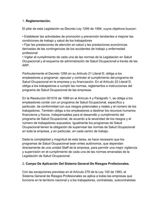 1. Reglamentación.

El pilar de esta Legislación es Decreto Ley 1295 de 1994, cuyos objetivos buscan:

• Establecer las actividades de promoción y prevención tendientes a mejorar las
condiciones de trabajo y salud de los trabajadores
• Fijar las prestaciones de atención en salud y las prestaciones económicas
derivadas de las contingencias de los accidentes de trabajo y enfermedad
profesional
• Vigilar el cumplimiento de cada una de las normas de la Legislación en Salud
Ocupacional y el esquema de administración de Salud Ocupacional a través de las
ARP.

Particularmente el Decreto 1295 en su Artículo 21 Literal D, obliga a los
empleadores a programar, ejecutar y controlar el cumplimiento del programa de
Salud Ocupacional en la empresa y su financiación. En el Artículo 22 Literal D,
obliga a los trabajadores a cumplir las normas, reglamentos e instrucciones del
programa de Salud Ocupacional de las empresas.

En la Resolución 001016 de 1989 en el Artículo 4 y Parágrafo 1, se obliga a los
empleadores contar con un programa de Salud Ocupacional, específico y
particular, de conformidad con sus riesgos potenciales y reales y el número de los
trabajadores. También obliga a los empleadores a destinar los recursos humanos
financieros y físicos, indispensables para el desarrollo y cumplimiento del
programa de Salud Ocupacional, de acuerdo a la severidad de los riesgos y el
número de trabajadores expuestos. Igualmente los programas de Salud
Ocupacional tienen la obligación de supervisar las normas de Salud Ocupacional
en toda la empresa, y en particular, en cada centro de trabajo.

Dada la complejidad y magnitud de esta tarea, se hace necesario que los
programas de Salud Ocupacional sean entes autónomos, que dependan
directamente de una unidad Staff de la empresa, para permitir una mejor vigilancia
y supervisión en el cumplimiento de cada una de las normas emanadas de la
Legislación de Salud Ocupacional.

2. Campo De Aplicación Del Sistema General De Riesgos Profesionales.

Con las excepciones previstas en el Artículo 279 de la Ley 100 de 1993, el
Sistema General de Riesgos Profesionales se aplica a todas las empresas que
funcione en le territorio nacional y a los trabajadores, contratistas, subcontratistas
 