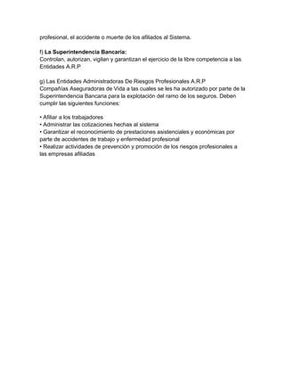 profesional, el accidente o muerte de los afiliados al Sistema.

f) La Superintendencia Bancaria:
Controlan, autorizan, vigilan y garantizan el ejercicio de la libre competencia a las
Entidades A.R.P

g) Las Entidades Administradoras De Riesgos Profesionales A.R.P
Compañías Aseguradoras de Vida a las cuales se les ha autorizado por parte de la
Superintendencia Bancaria para la explotación del ramo de los seguros. Deben
cumplir las siguientes funciones:

• Afiliar a los trabajadores
• Administrar las cotizaciones hechas al sistema
• Garantizar el reconocimiento de prestaciones asistenciales y económicas por
parte de accidentes de trabajo y enfermedad profesional
• Realizar actividades de prevención y promoción de los riesgos profesionales a
las empresas afiliadas
 
