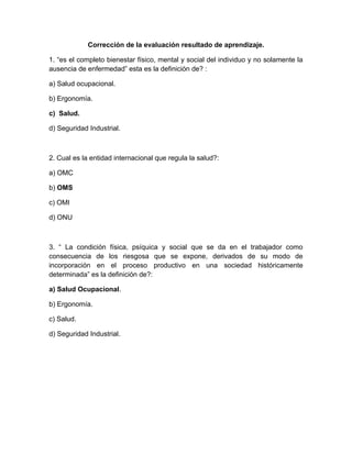 Corrección de la evaluación resultado de aprendizaje.

1. “es el completo bienestar físico, mental y social del individuo y no solamente la
ausencia de enfermedadÓ esta es la definición de? :

a) Salud ocupacional.

b) Ergonomía.

c) Salud.

d) Seguridad Industrial.



2. Cual es la entidad internacional que regula la salud?:

a) OMC

b) OMS

c) OMI

d) ONU



3. “ La condición física, psíquica y social que se da en el trabajador como
consecuencia de los riesgosa que se expone, derivados de su modo de
incorporación en el proceso productivo en una sociedad históricamente
determinadaÓ es la definición de?:

a) Salud Ocupacional.

b) Ergonomía.

c) Salud.

d) Seguridad Industrial.
 