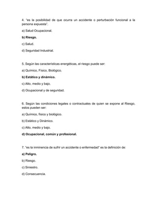 4. “es la posibilidad de que ocurra un accidente o perturbación funcional a la
persona expuestaÓ.

a) Salud Ocupacional.

b) Riesgo.

c) Salud.

d) Seguridad Industrial.



5. Según las características energéticas, el riesgo puede ser:

a) Químico, Físico, Biológico.

b) Estático y dinámico.

c) Alto, medio y bajo.

d) Ocupacional y de seguridad.



6. Según las condiciones legales o contractuales de quien se expone al Riesgo,
estos pueden ser:

a) Químico, físico y biológico.

b) Estático y Dinámico.

c) Alto, medio y bajo.

d) Ocupacional, común y profesional.



7. “es la inminencia de sufrir un accidente o enfermedadÓ es la definición de:

a) Peligro.

b) Riesgo.

c) Siniestro.

d) Consecuencia.
 