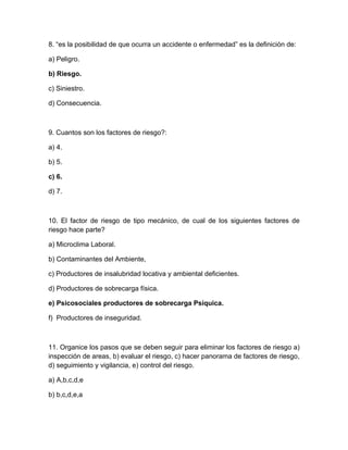 8. “es la posibilidad de que ocurra un accidente o enfermedadÓ es la definición de:

a) Peligro.

b) Riesgo.

c) Siniestro.

d) Consecuencia.



9. Cuantos son los factores de riesgo?:

a) 4.

b) 5.

c) 6.

d) 7.



10. El factor de riesgo de tipo mecánico, de cual de los siguientes factores de
riesgo hace parte?

a) Microclima Laboral.

b) Contaminantes del Ambiente,

c) Productores de insalubridad locativa y ambiental deficientes.

d) Productores de sobrecarga física.

e) Psicosociales productores de sobrecarga Psíquica.

f) Productores de inseguridad.



11. Organice los pasos que se deben seguir para eliminar los factores de riesgo a)
inspección de areas, b) evaluar el riesgo, c) hacer panorama de factores de riesgo,
d) seguimiento y vigilancia, e) control del riesgo.

a) A,b,c,d,e

b) b,c,d,e,a
 