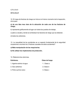 c) A,c,d,e,b

d) A,c,b,e,d



12. El mapa de factores de riesgo se inicia en el mismo momento de la inspección,
sirve para:

a) da una idea mas clara de la ubicación de cada uno de los factores de
riesgo.

b) representa gráficamente el lugar con todos los puestos de trabajo.

c) plano a escala y donde se simbolizan los factores de riesgo que se detectan.

d) todos los anteriores.



13. La casualidad de los accidentes es un aspecto fundamental de la seguridad
ocupacional, enumere los 2 factores causales de estos accidentes?

a) Mala manipulación de las maquinarias.

b) No utilizar los implementos de protección.



14. Relacione las columnas.

Extintores.                                    Clase de fuego.

1. Agente extintor el agua                      1. Clase a

2. Gas carbónico                                2. Clase b

3. Polvo químico seco                           3. Clase c
 