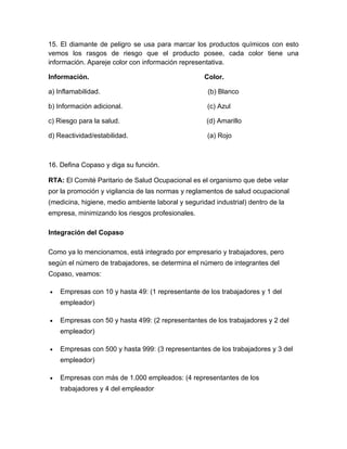 15. El diamante de peligro se usa para marcar los productos químicos con esto
vemos los rasgos de riesgo que el producto posee, cada color tiene una
información. Apareje color con información representativa.

Información.                                        Color.

a) Inflamabilidad.                                   (b) Blanco

b) Información adicional.                            (c) Azul

c) Riesgo para la salud.                             (d) Amarillo

d) Reactividad/estabilidad.                          (a) Rojo



16. Defina Copaso y diga su función.

RTA: El Comité Paritario de Salud Ocupacional es el organismo que debe velar
por la promoción y vigilancia de las normas y reglamentos de salud ocupacional
(medicina, higiene, medio ambiente laboral y seguridad industrial) dentro de la
empresa, minimizando los riesgos profesionales.

Integración del Copaso

Como ya lo mencionamos, está integrado por empresario y trabajadores, pero
según el número de trabajadores, se determina el número de integrantes del
Copaso, veamos:

•   Empresas con 10 y hasta 49: (1 representante de los trabajadores y 1 del
    empleador)

•   Empresas con 50 y hasta 499: (2 representantes de los trabajadores y 2 del
    empleador)

•   Empresas con 500 y hasta 999: (3 representantes de los trabajadores y 3 del
    empleador)

•   Empresas con más de 1.000 empleados: (4 representantes de los
    trabajadores y 4 del empleador
 