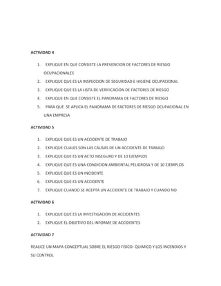 ACTIVIDAD 4

   1.   EXPLIQUE EN QUE CONSISTE LA PREVENCION DE FACTORES DE RIESGO
        OCUPACIONALES
   2.   EXPLIQUE QUE ES LA INSPECCION DE SEGURIDAD E HIGIENE OCUPACIONAL
   3.   EXPLIQUE QUE ES LA LISTA DE VERIFICACION DE FACTORES DE RIESGO
   4.   EXPLIQUE EN QUE CONSISTE EL PANORAMA DE FACTORES DE RIESGO
   5.   PARA QUE SE APLICA EL PANORAMA DE FACTORES DE RIESGO OCUPACIONAL EN
        UNA EMPRESA

ACTIVIDAD 5

   1.   EXPLIQUE QUE ES UN ACCIDENTE DE TRABAJO
   2.   EXPLIQUE CUALES SON LAS CAUSAS DE UN ACCIDENTE DE TRABAJO
   3.   EXPLIQUE QUE ES UN ACTO INSEGURO Y DE 10 EJEMPLOS
   4.   EXPLIQUE QUE ES UNA CONDICION AMBIENTAL PELIGROSA Y DE 10 EJEMPLOS
   5.   EXPLIQUE QUE ES UN INCIDENTE
   6.   EXPLIQUE QUE ES UN ACCIDENTE
   7.   EXPLIQUE CUANDO SE ACEPTA UN ACCIDENTE DE TRABAJO Y CUANDO NO

ACTIVIDAD 6

   1.   EXPLIQUE QUE ES LA INVESTIGACION DE ACCIDENTES
   2.   EXPLIQUE EL OBJETIVO DEL INFORME DE ACCIDENTES

ACTIVIDAD 7

REALICE UN MAPA CONCEPTUAL SOBRE EL RIESGO FISICO- QUIMICO Y LOS INCENDIOS Y
SU CONTROL
 