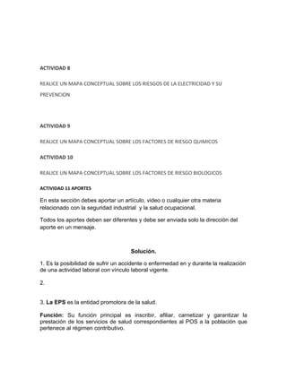 ACTIVIDAD 8

REALICE UN MAPA CONCEPTUAL SOBRE LOS RIESGOS DE LA ELECTRICIDAD Y SU
PREVENCION




ACTIVIDAD 9

REALICE UN MAPA CONCEPTUAL SOBRE LOS FACTORES DE RIESGO QUIMICOS

ACTIVIDAD 10

REALICE UN MAPA CONCEPTUAL SOBRE LOS FACTORES DE RIESGO BIOLOGICOS

ACTIVIDAD 11 APORTES

En esta sección debes aportar un artículo, video o cualquier otra materia
relacionado con la seguridad industrial y la salud ocupacional.

Todos los aportes deben ser diferentes y debe ser enviada solo la dirección del
aporte en un mensaje.



                                     Solución.

1. Es la posibilidad de sufrir un accidente o enfermedad en y durante la realización
de una actividad laboral con vínculo laboral vigente.

2.


3. La EPS es la entidad promotora de la salud.

Función: Su función principal es inscribir, afiliar, carnetizar y garantizar la
prestación de los servicios de salud correspondientes al POS a la población que
pertenece al régimen contributivo.
 