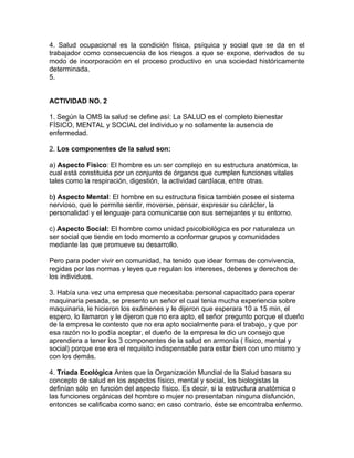 4. Salud ocupacional es la condición física, psíquica y social que se da en el
trabajador como consecuencia de los riesgos a que se expone, derivados de su
modo de incorporación en el proceso productivo en una sociedad históricamente
determinada.
5.


ACTIVIDAD NO. 2

1. Según la OMS la salud se define así: La SALUD es el completo bienestar
FÍSICO, MENTAL y SOCIAL del individuo y no solamente la ausencia de
enfermedad.

2. Los componentes de la salud son:

a) Aspecto Físico: El hombre es un ser complejo en su estructura anatómica, la
cual está constituida por un conjunto de órganos que cumplen funciones vitales
tales como la respiración, digestión, la actividad cardíaca, entre otras.

b) Aspecto Mental: El hombre en su estructura física también posee el sistema
nervioso, que le permite sentir, moverse, pensar, expresar su carácter, la
personalidad y el lenguaje para comunicarse con sus semejantes y su entorno.

c) Aspecto Social: El hombre como unidad psicobiológica es por naturaleza un
ser social que tiende en todo momento a conformar grupos y comunidades
mediante las que promueve su desarrollo.

Pero para poder vivir en comunidad, ha tenido que idear formas de convivencia,
regidas por las normas y leyes que regulan los intereses, deberes y derechos de
los individuos.

3. Había una vez una empresa que necesitaba personal capacitado para operar
maquinaria pesada, se presento un señor el cual tenia mucha experiencia sobre
maquinaria, le hicieron los exámenes y le dijeron que esperara 10 a 15 min, el
espero, lo llamaron y le dijeron que no era apto, el señor pregunto porque el dueño
de la empresa le contesto que no era apto socialmente para el trabajo, y que por
esa razón no lo podía aceptar, el dueño de la empresa le dio un consejo que
aprendiera a tener los 3 componentes de la salud en armonía ( físico, mental y
social) porque ese era el requisito indispensable para estar bien con uno mismo y
con los demás.

4. Triada Ecológica Antes que la Organización Mundial de la Salud basara su
concepto de salud en los aspectos físico, mental y social, los biologistas la
definían sólo en función del aspecto físico. Es decir, si la estructura anatómica o
las funciones orgánicas del hombre o mujer no presentaban ninguna disfunción,
entonces se calificaba como sano; en caso contrario, éste se encontraba enfermo.
 