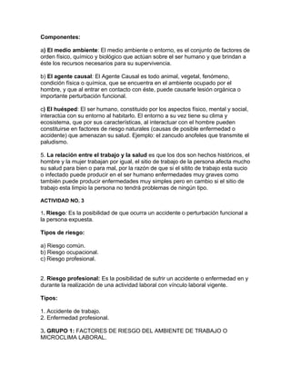 Componentes:

a) El medio ambiente: El medio ambiente o entorno, es el conjunto de factores de
orden físico, químico y biológico que actúan sobre el ser humano y que brindan a
éste los recursos necesarios para su supervivencia.

b) El agente causal: El Agente Causal es todo animal, vegetal, fenómeno,
condición física o química, que se encuentra en el ambiente ocupado por el
hombre, y que al entrar en contacto con éste, puede causarle lesión orgánica o
importante perturbación funcional.

c) El huésped: El ser humano, constituido por los aspectos físico, mental y social,
interactúa con su entorno al habitarlo. El entorno a su vez tiene su clima y
ecosistema, que por sus características, al interactuar con el hombre pueden
constituirse en factores de riesgo naturales (causas de posible enfermedad o
accidente) que amenazan su salud. Ejemplo: el zancudo anofeles que transmite el
paludismo.

5. La relación entre el trabajo y la salud es que los dos son hechos históricos, el
hombre y la mujer trabajan por igual, el sitio de trabajo de la persona afecta mucho
su salud para bien o para mal, por la razón de que si el sitito de trabajo esta sucio
o infectado puede producir en el ser humano enfermedades muy graves como
también puede producir enfermedades muy simples pero en cambio si el sitio de
trabajo esta limpio la persona no tendrá problemas de ningún tipo.

ACTIVIDAD NO. 3

1. Riesgo: Es la posibilidad de que ocurra un accidente o perturbación funcional a
la persona expuesta.

Tipos de riesgo:

a) Riesgo común.
b) Riesgo ocupacional.
c) Riesgo profesional.


2. Riesgo profesional: Es la posibilidad de sufrir un accidente o enfermedad en y
durante la realización de una actividad laboral con vínculo laboral vigente.

Tipos:

1. Accidente de trabajo.
2. Enfermedad profesional.

3. GRUPO 1: FACTORES DE RIESGO DEL AMBIENTE DE TRABAJO O
MICROCLIMA LABORAL.
 