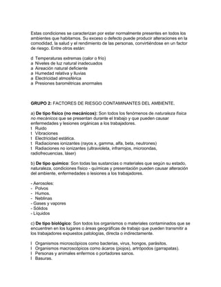 Estas condiciones se caracterizan por estar normalmente presentes en todos los
ambientes que habitamos. Su exceso o defecto puede producir alteraciones en la
comodidad, la salud y el rendimiento de las personas, convirtiéndose en un factor
de riesgo. Entre otros están:

d   Temperaturas extremas (calor o frío)
a   Niveles de luz natural inadecuados
a   Aireación natural deficiente
a   Humedad relativa y lluvias
a   Electricidad atmosférica
a   Presiones barométricas anormales



GRUPO 2: FACTORES DE RIESGO CONTAMINANTES DEL AMBIENTE.

a) De tipo físico (no mecánicos): Son todos los fenómenos de naturaleza física
no mecánicos que se presentan durante el trabajo y que pueden causar
enfermedades y lesiones orgánicas a los trabajadores.
t Ruido
t Vibraciones
t Electricidad estática.
t Radiaciones ionizantes (rayos x, gamma, alfa, beta, neutrones)
t Radiaciones no ionizantes (ultravioleta, infrarrojos, microondas,
radiofrecuencias, láser)

b) De tipo químico: Son todas las sustancias o materiales que según su estado,
naturaleza, condiciones físico - químicas y presentación pueden causar alteración
del ambiente, enfermedades o lesiones a los trabajadores.

- Aerosoles:
- Polvos
- Humos.
- Neblinas
- Gases y vapores
- Sólidos
- Líquidos

c) De tipo biológico: Son todos los organismos o materiales contaminados que se
encuentren en los lugares o áreas geográficas de trabajo que pueden transmitir a
los trabajadores expuestos patologías, directa o indirectamente.

l   Organismos microscópicos como bacterias, virus, hongos, parásitos.
l   Organismos macroscópicos como ácaros (piojos), artrópodos (garrapatas).
l   Personas y animales enfermos o portadores sanos.
l   Basuras.
 