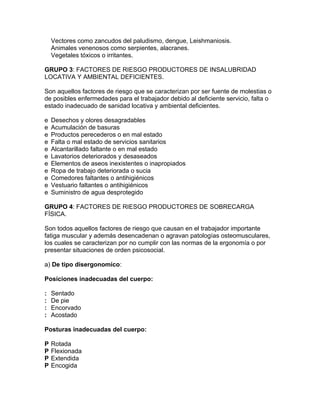 Vectores como zancudos del paludismo, dengue, Leishmaniosis.
    Animales venenosos como serpientes, alacranes.
    Vegetales tóxicos o irritantes.

GRUPO 3: FACTORES DE RIESGO PRODUCTORES DE INSALUBRIDAD
LOCATIVA Y AMBIENTAL DEFICIENTES.

Son aquellos factores de riesgo que se caracterizan por ser fuente de molestias o
de posibles enfermedades para el trabajador debido al deficiente servicio, falta o
estado inadecuado de sanidad locativa y ambiental deficientes.

e   Desechos y olores desagradables
e   Acumulación de basuras
e   Productos perecederos o en mal estado
e   Falta o mal estado de servicios sanitarios
e   Alcantarillado faltante o en mal estado
e   Lavatorios deteriorados y desaseados
e   Elementos de aseos inexistentes o inapropiados
e   Ropa de trabajo deteriorada o sucia
e   Comedores faltantes o antihigiénicos
e   Vestuario faltantes o antihigiénicos
e   Suministro de agua desprotegido

GRUPO 4: FACTORES DE RIESGO PRODUCTORES DE SOBRECARGA
FÍSICA.

Son todos aquellos factores de riesgo que causan en el trabajador importante
fatiga muscular y además desencadenan o agravan patologías osteomusculares,
los cuales se caracterizan por no cumplir con las normas de la ergonomía o por
presentar situaciones de orden psicosocial.

a) De tipo disergonomico:

Posiciones inadecuadas del cuerpo:

:   Sentado
:   De pie
:   Encorvado
:   Acostado

Posturas inadecuadas del cuerpo:

P   Rotada
P   Flexionada
P   Extendida
P   Encogida
 