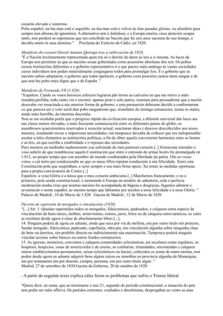 corazón elevado e xeneroso.
Pobo español, na túa man está o seguirlle; na túa man está o volver ás túas pasadas glorias, ou afundirte para
sempre nun abismo de ignominia. A alternativa non é dubidosa; e a Europa enteira, cuxa atención ocupas
tanto, non perderá as esperanzas que ten concibida na Nación que fai seis anos sacouna do seu letargo, e
decidiu entón os seus destinos.” Proclama do Exército de Cádiz, en 1820.

Manifesto do coronel liberal Antonio Quiroga tras a sublevación de 1820.
"É a Nación lexitimamente representada quen ten só o dereito de darse as leis a si mesma. As luces da
Europa non permiten xa que as nacións sexan gobernadas como posesións absolutas dos reis. Os pobos
esixen institucións diferentes e o goberno representativo é o que parece máis análogo ás vastas sociedades
cuxos individuos non poden materialmente congregarse todos para promulgar leis. É o goberno que as
nacións sabias adoptaron, o goberno que todos apetecen, o goberno cuxa posesión custou tanta sangue e de
que non hai pobo máis digno que o de España ."

Manifesto de Fernando VII (1.820)
“Españois: Cando os vosos heroicos esforzos lograron pór termo ao cativerio en que me retivo a máis
inaudita perfidia, todo canto vin e escoitei, apenas pisei o solo patrio, reuniuse para persuadirme que a nación
desexaba ver resucitada a súa anterior forma de goberno; e esta persuasión debeume decidir a conformarme
co que parecía ser o voto xeral dun pobo magnánimo que, triunfador do inimigo estranxeiro, temía os males,
aínda máis horrible, da intestina discordia.
Non se me ocultaba porén que o progreso rápido da civilización europea, a difusión universal das luces ata
nas clases menos elevadas, a máis frecuente comunicación entre os diferentes países do globo, os
asombrosos acaecimientos reservados á xeración actual, suscitaran ideas e desexos descoñecidos aos nosos
maiores, resultando novas e imperiosas necesidades; nin tampouco deixaba de coñecer que era indispensable
axeitar a tales elementos as institucións políticas, a fin de obter aquela conveniente harmonía entre os homes
e as leis, en que escriba a estabilidade e o repouso das sociedades.
Pero mentres eu meditaba maduramente coa solicitude do meu paternal corazón [..] fixéstesme entender o
voso anhelo de que restablecese aquela Constitución que entre o estrondo de armas hostís foi promulgada en
1.812, ao propio tempo que con asombro do mundo combatiades pola liberdade da patria. Oín os vosos
votos, e cal tenro pai condescendín ao que os meus fillos reputan conducente á súa felicidade. Xurei esta
Constitución pola que suspirábais, e serei sempre o seu máis firme apoio. Xa tomei as medidas oportunas
para a propia convocatoria de Cortes [..]
Españois: a vosa Glòria é a única que o meu corazón ambiciona [..] Marchemos francamente; e eu o
primeiro, pola senda constitucional; e mostrando á Europa un modelo de sabedoría, orde e perfecta
moderación nunha crise que noutras nacións foi acompañada de bágoas e desgrazas, fagamos admirar e
reverenciar o nome español, ao mesmo tempo que labramos por séculos a nosa felicidade e a nosa Glòria. “
Palacio de Madrid , 10 de Marzo de 1.820 . Gaceta de Madrid , 12 de Marzo de 1820

Decreto de supresión de morgados e vinculacións (1820)
“[...] Art. 1. Quedan suprimidos todos os morgados, fideicomisos, padroados, e calquera outra especie de
vinculacións de bens raíces, mobles, semovientes, censos, juros, foros ou de calquera outra natureza, os cales
se restitúen desde agora á clase de absolutamente libres [...].
14. Ninguén poderá de agora en adiante, aínda que sexa por vía de mellora, nin por outro título nin pretexto,
fundar morgado, fideicomiso, padroado, capellanía, obra pía, nin vinculación algunha sobre ningunha clase
de bens ou dereitos, nin prohibir directa ou indirectamente súa enaxenación. Tampouco poderá ninguén
vincular accións sobre bancos ou outros fondos extranxeiros.
15. As igrexas, mosteiros, conventos e calquera comunidades eclesiásticas, así seculares como regulares, os
hospitais, hospicios, casas de misericordia e de ensino, as confrarías, irmandades, encomendas e calquera
outros establecementos permanentes, sexan eclesiásticos ou laicais, coñecidos co nome de mans mortas, non
poden desde agora en adiante adquirir bens algúns raíces ou inmobles en provincia algunha da Monarquía,
nin por testamento nin por doazón, compra, permuta, nin por outro título algún .”
Madrid, 27 de setembro de 1820.Gaceta do Goberno, 20 de outubro de 1820

- A partir do seguinte texto explica cáles foron os problemas que sufriu o Trienio liberal

“Quere dicir, en suma, que ao terminarse o ano 21, segundo do período constitucional, a situación do país
non podía ser máis aflitiva. Os partidos extremos, exaltados e absolutistas, despregaban ao vento as súas
 