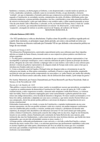 bandeiras; o monarca, en aberta pugna co Goberno, e este desprestixiado e vencido tamén na opinión; as
Cortes, moderadas e prudentes, cedendo o paso ás novamente elixidas, en que dominaba o elemento
‘exaltado’, sen que os deputados e honrados patriotas que compuxeron as primeiras puidesen ser reelixidos,
segundo a Constitución; as sociedades secretas, omnipotentes ata entón, divididas e debilitadas polas súas
contrarias tendencias; a prensa periódica desatenta e sen freo, contribuíndo a crear unha atmosfera mefítica
de extravío revolucionario; e para que nada faltase a este sombrío cadro, a febre amarela paseando as nosas
vilas da costa desde Cádiz a Barcelona; e colocado, en fin, na fronteira do Pirineu, baixo o título de ‘cordón
sanitario’, un exército, que ameazaba transformarse en exército ‘de observación’, e máis tarde no de
‘ocupación’, encargado de realizar os acordos sucesivos de Tropeau, de Laiback e de Verona ”.
                                                 MESONERO ROMANOS, R.

A Década Ominosa (1823-1833)

- En 1823 produciuse a volta ao absolutismo. Explica cómo foi posible e a política seguida polo rei
a partir dese momento, os principais rasgos deste periodo, así como a súa actitude en torno aos
liberais. Imaxina un discurso realizado por Fernando VII no que defenda a súa actuación política ao
longo do seu reinado.

Congreso de Verona (1.822)
“Os infraescritos Plenipotenciarios, autorizados especialmente polos seus soberanos para facer algunhas
adicións ao tratado da Santa Alianza, trocando antes os seus respectivos plenos poderes conviñeron nos
artigos seguintes:
1.- As altas partes contratantes, plenamente convencidas de que o sistema de goberno representativo é tan
incompatible co principio monárquico, como a máxima soberanía do pobo é oposta ao principio do dereito
divino, obríganse do xeito máis solemne a empregar todos os seus medios e unir todos os seus esforzos para
destruír o sistema de goberno representativo de calquera estado de Europa onde exista e para evitar que se
introduza nos Estados onde non se coñece [..]
4.- Como a situación actual de España e Portugal reúne por desgraza todas as circunstancias ás que fai
referencia este tratado, as Altas partes contratantes, confiando a Francia o cargo de destruílas, asegúranlle
auxiliala do xeito que menos poida comprometela cos seus pobos e co pobo francés, por medio dun subsidio
de 20 millóns de francos anuais cada unha, desde o día da ratificación deste tratado, e polo tempo da guerra.”

Por Austria: Metternich, por Francia Chateaubriand, por Prusia Berestorff e por Rusia Nesselrode. Dado en
Verona a 22 de Novembro de 1.820
Decreto do 1 de Outubro de 1.823
“Ben público e notorio foron a todos os meus vasalos os escandalosos sucesos que precederon, acompañaron
e seguiron ao establecemento da democrática Constitución de Cádiz, no mes de marzo de 1.820: a máis
criminal traizón, a máis vergonzosa covardía, o desacato máis arrepiante á miña Real Persoa, e a violencia
máis inevitable, foron os elementos empregados para variar esencialmente o goberno paternal dos meus
reinos nun código democrático, orixe fecunda de desastres e desgrazas. Os meus vasalos acostumados a vivir
baixo leis sabias, moderadas e adaptadas aos seus usos e costumes, e que tantos séculos fixeran felices aos
seus antepasados, deron ben pronto probas públicas e universais do desprezo e desaprobación do novo
réxime constitucional.
Gobernados tiranicamente, en virtude e a nome da Constitución, e espiados traidoramente ata nos seus
mesmos apousentos, nin lles era posible reclamar a orde nin a xustiza, nin podían tampouco conformarse
coas leis establecidas pola covardía e a traizón, sostidas pola violencia, e produtoras da desorde máis
espantosa, da anarquía máis desoladora e da indixencia universal. O voto xeral clamou por todas partes
contra a tiránica Constitución, clamou pola cesación dun código nulo na súa orixe, ilegal na súa formación,
inxusto no seu contido, clamou finalmente polo sostemento da Santa Relixión dos seus maiores, pola
restitución das súas leis fundamentais, e pola conservación dos meus lexítimos dereitos, que herdei dos meus
antepasados, que con previda solemnidade xuraran os meus vasalos. [..]
A Europa enteira, coñecendo profundamente o meu cativerio, e o de toda a miña Real familia, a mísera
situación dos meus vasalos fieis e leais, e as máximas perniciosas que profusamente espallaban a toda costa
os axentes Españois por todas partes, determinaron pór fin a un estado de cousas que era o escándalo
universal, que camiñaba a transformar todos os tronos e todas as institucións antigas cambiandoas na
irrelixión e na inmoralidade. ”
 