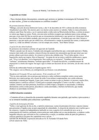 Gaceta de Madrid, 7 de Outubro de 1.823

A oposición ao réxime

- Tras a lectura destes documentos, comenta qué sectores se opuñan á monarquía de Fernando VII e
as súas razóns. ¿Cómo se solucionaron os conflitos creados?

Os pronunciamentos liberais
“Málaga, convento da nosa Señora do Carme, o día 11 de decembro de 1831 e último da miña existencia.
Amadísima Luisa miña: Vou morrer, pero vou morrer como morren os valentes. Sabes os meus principios.
coñeces cuán firme fun neles, e ao ir a perecer poño a miña sorte na Misericòrdia de Deus, e estimo en pouco
os xuízos que fagan as xentes. Porén, con esta carta recibirás os papeis que mediaron para a nosa entrega,
para que vexas cuán fiel fun na carreira que as circunstancias trazáronme e que quixen ser vítima para salvar
aos demais. Temo non habelo acadado, pero non por iso arrepíntome... Considera que esta vida é mísera e
pasaxeira, e que por moito que me sobrevivas, volverémosnos a xuntar na mansión dos xustos, a onde pronto
espero ir, e onde sen dúbida volverate a ver teu sempre ata a morte. ”José María Torrijos

A oposición dos ultrarrealistas
Os primeiros movementos carlistas: els agraviats de Cataluña
“Desde o pasado mes de marzo, Cataluña está entregada a perturbacións que, comezando parciais e illadas,
tomaron máis tarde certo aumento e desenvólvense de maneira tan ameazadora que hai que temer que moi
pronto cubran a provincia enteira. Ao comezo os berros dos rebeldes eran “Viva Carlos quinto, viva a
Inquisición, morte aos negros, fóra os franceses”. Ao pasar do sur ao norte a sedición cambiounos e agora
son: “Viva o rei absoluto, viva a Inquisición, fóra a policía e os sectarios”. Tomaban antes o nome de
“carlistas”; actualmente chámanse “realistas agraviados”. O triunfo da relixión, o restablecemento da
inquisición e a morte dos negros: hei aquí o que é común aos facciosos do sur e do norte, aos de onte e aos de
hoxe.”
Informe do embaixador francés en España (agosto 1821}
*Os «negros» son os liberais, en contraposición aos brancos «»ou absolutistas.

Manifesto de Fernando VII aos malcontents, 28 de setembro de 1827
“Nin eu estou oprimido, nin as persoas que merecen a miña confianza conspiran contra a nosa santa
Relixión, nin a patria periga, nin o honor da miña Coroa áchase comprometida, nin a miña soberana
autoridade é coartada por ninguén. A que, pois, toman as armas os que se chaman a si mesmos vasalos fieis,
realistas puros e católicos celosos?. Contra quen se propón empregalas? Contra o seu Rei e señor. Si,
cataláns; armarse con tales pretextos, hostilizar as miñas tropas e atropelar os maxistrados, é rebelarse
abertamente contra a miña persoa, descoñecer a miña autoridade, e burlarse da Relixión, que manda
obedecer ás autoridades lexítimas;”

A difícil situación económica

- Comenta cál era a situación da economía española durante este período, qué razóns o provocaron e
se se tomaron medidas para solucionar o problema

A quebra da monarquía absoluta
“Señor, o mal agrávase de día en día, a opinión contaxiouse; xentes de principios diversos e opostos únense
para presentar a España como un país angustiado de calamidades. A situación da industria non é mellor que a
do comercio. A guerra da Independencia atalloulle os voos; a guerra civil cortoulle de novo as ás; a
emancipación da América, pechando a única porta por onde podían saír as súas producións, a condena a unha
languidez abxecta, que carrexará en fin a consunción e a morte, se medidas sabias de parte do goberno e
esforzos patrióticos de parte dos capitalistas non a salvan.. .”
JAVIER DE BURGOS: Exposición dirixida ao Sr. D. Fernando VII dende París
(24 de xaneiro de 1826).
 