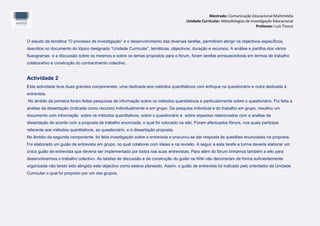 Mestrado: Comunicação Educacional Multimédia
                                                                                     Unidade Curricular: Metodologias de Investigação Educacional
                                                                                                                            Professor: Luís Tinoca


O estudo da temática “O processo de Investigação” e o desenvolvimento das diversas tarefas, permitiram atingir os objectivos específicos,
descritos no documento do tópico designado “Unidade Curricular”, temáticas, objectivos, duração e recursos. A análise e partilha dos vários
fluxogramas e a discussão sobre os mesmos e sobre os temas propostos para o fórum, foram tarefas enriquecedoras em termos de trabalho
colaborativo e construção do conhecimento colectivo.


Actividade 2
Esta actividade teve duas grandes componentes: uma dedicada aos métodos quantitativos com enfoque no questionário e outra dedicada à
entrevista.
No âmbito da primeira foram feitas pesquisas de informação sobre os métodos quantitativos e particularmente sobre o questionário. Foi feita a
análise da dissertação (indicada como recurso) individualmente e em grupo. Da pesquisa individual e do trabalho em grupo, resultou um
documento com informação sobre os métodos quantitativos, sobre o questionário e sobre aspectos relacionados com a análise da
dissertação de acordo com a proposta de trabalho enunciada, o qual foi colocado na wiki. Foram efectuados fóruns, nos quais participei
referente aos métodos quantitativos, ao questionário, e à dissertação proposta.
No âmbito da segunda componente, foi feita investigação sobre a entrevista e procurou-se dar resposta às questões enunciadas na proposta.
Foi elaborado um guião de entrevista em grupo, no qual colaborei com ideias e na revisão. A seguir a esta tarefa a turma deveria elaborar um
único guião de entrevista que deveria ser implementado por todos nas suas entrevistas. Para além do fórum tínhamos também a wiki para
desenvolvermos o trabalho colectivo. As tarefas de discussão e de construção do guião na Wiki não decorreram de forma suficientemente
organizada não tendo sido atingido este objectivo como estava planeado. Assim, o guião de entrevista foi indicado pelo orientador da Unidade
Curricular o qual foi proposto por um dos grupos.
 