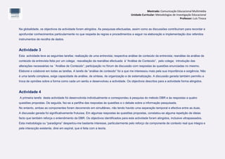 Mestrado: Comunicação Educacional Multimédia
                                                                                     Unidade Curricular: Metodologias de Investigação Educacional
                                                                                                                            Professor: Luís Tinoca


Na globalidade, os objectivos da actividade foram atingidos. As pesquisas efectuadas, assim como as discussões contribuíram para recordar e
aprofundar conhecimentos particularmente no que respeita às regras e procedimentos a seguir na elaboração e implementação dos referidos
instrumentos de recolha de dados.


Actividade 3
Esta actividade teve as seguintes tarefas: realização de uma entrevista; respectiva análise de conteúdo da entrevista; reanálise da análise de
conteúdo da entrevista feita por um colega; reavaliação da reanálise efectuada à “Análise de Conteúdo”, pelo colega; introdução das
alterações necessárias na “Análise de Conteúdo”; participação no fórum de discussão com respostas às questões enunciadas no mesmo.
Elaborei e colaborei em todas as tarefas. A tarefa de “análise de conteúdo” foi a que me interessou mais pela sua importância e exigência. Não
é uma tarefa complexa, exige capacidade de análise, de síntese, de organização e de sistematização. A discussão gerada também permitiu a
troca de opiniões sobre a forma como cada um sentiu e desenvolveu a actividade. Os objectivos descritos para a actividade forma atingidos.


Actividade 4
A primeira tarefa desta actividade foi desenvolvida individualmente e correspondeu à pesquisa do método DBR e às respostas a quatro
questões propostas. De seguida, fez-se a partilha das respostas às questões e o debate sobre a informação pesquisada.
No entanto, ambas as componentes foram decorrendo em simultâneo, não tendo havido uma separação temporal e efectiva entre as duas.
A discussão gerada foi significativamente frutuosa. Em algumas respostas às questões propostas, constatou-se alguma repetição de ideias
facto que também reforça o entendimento da DBR. Os objectivos identificados para esta actividade foram atingidos, inclusive ultrapassados.
Esta metodologia ou “paradigma” despertou-me bastante interesse, particularmente pelo reforço da componente de contexto real que integra e
pela interacção existente, direi em espiral, que é feita com a teoria.
 