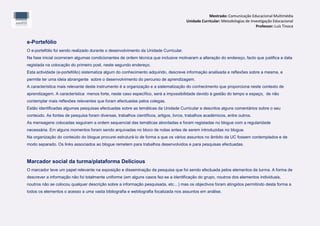 Mestrado: Comunicação Educacional Multimédia
                                                                                       Unidade Curricular: Metodologias de Investigação Educacional
                                                                                                                              Professor: Luís Tinoca


e-Portefólio
O e-portefólio foi sendo realizado durante o desenvolvimento da Unidade Curricular.
Na fase inicial ocorreram algumas condicionantes de ordem técnica que inclusive motivaram a alteração do endereço, facto que justifica a data
registada na colocação do primeiro post, neste segundo endereço.
Esta actividade (e-portefólio) sistematiza algum do conhecimento adquirido, descreve informação analisada e reflexões sobre a mesma, e
permite ter uma ideia abrangente sobre o desenvolvimento do percurso de aprendizagem.
A característica mais relevante deste instrumento é a organização e a sistematização do conhecimento que proporciona neste contexto de
aprendizagem. A característica menos forte, neste caso específico, será a impossibilidade devido à gestão do tempo e espaço, de não
contemplar mais reflexões relevantes que foram efectuadas pelos colegas.
Estão identificadas algumas pesquisas efectuadas sobre as temáticas da Unidade Curricular e descritos alguns comentários sobre o seu
conteúdo. As fontes de pesquisa foram diversas, trabalhos científicos, artigos, livros, trabalhos académicos, entre outros.
As mensagens colocadas seguiram a ordem sequencial das temáticas abordadas e foram registadas no blogue com a regularidade
necessária. Em alguns momentos foram sendo arquivadas no bloco de notas antes de serem introduzidas no blogue.
Na organização do conteúdo do blogue procurei estruturá-lo de forma a que os vários assuntos no âmbito da UC fossem contemplados e de
modo separado. Os links associados ao blogue remetem para trabalhos desenvolvidos e para pesquisas efectuadas.



Marcador social da turma/plataforma Delicious
O marcador teve um papel relevante na exposição e disseminação da pesquisa que foi sendo efectuada pelos elementos da turma. A forma de
descrever a informação não foi totalmente uniforme (em alguns casos fez-se a identificação do grupo, noutros dos elementos individuais,
noutros não se colocou qualquer descrição sobre a informação pesquisada, etc…) mas os objectivos foram atingidos permitindo desta forma a
todos os elementos o acesso a uma vasta bibliografia e webliografia focalizada nos assuntos em análise.
 