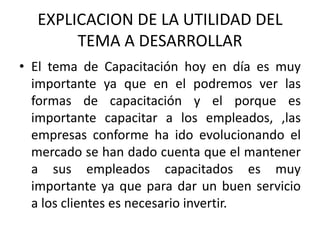 EXPLICACION DE LA UTILIDAD DEL TEMA A DESARROLLAREl tema de Capacitación hoy en día es muy importante ya que en el podremos ver las formas de capacitación y el porque es importante capacitar a los empleados, ,las empresas conforme ha ido evolucionando el mercado se han dado cuenta que el mantener a sus empleados capacitados es muy importante ya que para dar un buen servicio  a los clientes es necesario invertir.