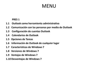 MENU	 PRES 11.1    Outlook como herramienta administrativa1.2 	Comunicación con las personas por medio de Outlook1.3    Configuración de cuentas Outlook1.4    Calendarios de Outlook1.5   Opciones de Tareas1.6   	Información de Outlook de cualquier lugar 1.7   Características de Windows 71.8   Versiones de Windows 71.9   Ventajas de Windows 71.10 Desventajas de Windows 7