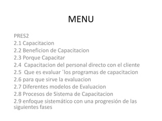 MENUPRES22.1 Capacitacion2.2 Beneficion de Capacitacion2.3 Porque Capacitar2.4  Capacitacion del personal directo con el cliente2.5  Que es evaluar ´los programas de capacitacion2.6 para que sirve la evaluacion2.7 Diferentes modelos de Evaluacion2.8 Procesos de Sistema de Capacitacion2.9 enfoque sistemático con una progresión de las siguientes fases