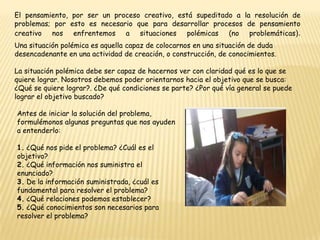 El pensamiento, por ser un proceso creativo, está supeditado a la resolución de problemas; por esto es necesario que para desarrollar procesos de pensamiento creativo nos enfrentemos a situaciones polémicas (no problemáticas).Una situación polémica es aquella capaz de colocarnos en una situación de duda desencadenante en una actividad de creación, o construcción, de conocimientos.La situación polémica debe ser capaz de hacernos ver con claridad qué es lo que se quiere lograr. Nosotros debemos poder orientarnos hacia el objetivo que se busca: ¿Qué se quiere lograr?. ¿De qué condiciones se parte? ¿Por qué vía general se puede lograr el objetivo buscado?Antes de iniciar la solución del problema, formulémonos algunas preguntas que nos ayuden a entenderlo:1. ¿Qué nos pide el problema? ¿Cuál es el objetivo?2. ¿Qué información nos suministra el enunciado?3. De la información suministrada, ¿cuál es fundamental para resolver el problema?4. ¿Qué relaciones podemos establecer?5. ¿Qué conocimientos son necesarios para resolver el problema? 