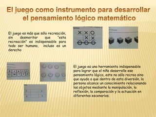 El juego como instrumento para desarrollar el pensamiento lógico matemáticoEl juego es más que sólo recreación, sin desmeritar que “esta recreación” es indispensable para todo ser humano,  incluso es un derechoEl juego es una herramienta indispensable para lograr que el niño desarrolle ese pensamiento lógico, este no sólo recrea sino que ayuda a que dentro de esta diversión, la persona alcance un conocimiento relacionando los objetos mediante la manipulación, la reflexión, la comparación y la actuación en diferentes escenarios.