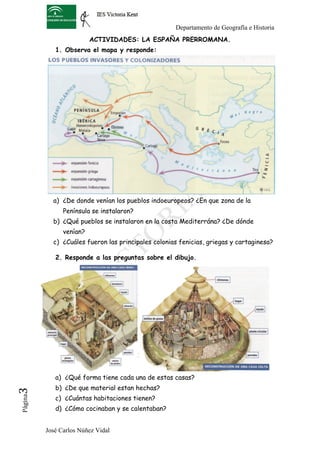 Departamento de Geografía e Historia
                          ACTIVIDADES: LA ESPAÑA PRERROMANA.
             1. Observa el mapa y responde:




            a) ¿De donde venían los pueblos indoeuropeos? ¿En que zona de la
                Península se instalaron?
            b) ¿Qué pueblos se instalaron en la costa Mediterrána? ¿De dónde
                venían?
            c) ¿Cuáles fueron las principales colonias fenicias, griegas y cartaginesa?

             2. Responde a las preguntas sobre el dibujo.




             a) ¿Qué forma tiene cada una de estas casas?
             b) ¿De que material estan hechas?
3	
  




             c) ¿Cuántas habitaciones tienen?
 Página




             d) ¿Cómo cocinaban y se calentaban?


          José Carlos Núñez Vidal
 