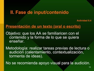 II. Fase de input/contenido Presentación de un texto (oral o escrito) Objetivo: que los AA se familiaricen con el contenido y la forma de lo que se quiera enseñar.  Metodología: realizar tareas previas de lectura o audición (calentamiento, contextualización, tormenta de ideas).  No se recomienda apoyo visual para la audición. Actividad II.4 