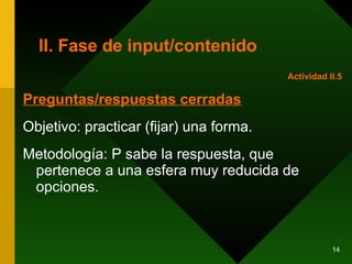 II. Fase de input/contenido Preguntas/respuestas cerradas Objetivo: practicar (fijar) una forma. Metodología: P sabe la respuesta, que pertenece a una esfera muy reducida de opciones. Actividad II.5 