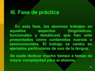 III. Fase de práctica En esta fase, los alumnos trabajan en aquellos aspectos (lingüísticos, funcionales y temáticos) que han sido presentados como contenidos nuevos o semiconocidos. El trabajo se centra en ejemplos particulares de uso de la lengua.  Se suele dedicar mucho tiempo a temas de mayor complejidad para el alumno. 