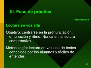 III. Fase de práctica Lectura en voz alta Objetivo: centrarse en la pronunciación, entonación y ritmo. Nunca en la lectura comprensiva. Metodología: lectura en voz alta de textos conocidos por los alumnos y fáciles de entender. Actividad III.1 
