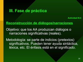 III. Fase de práctica Reconstrucción de diálogos/narraciones Objetivo: que los AA produzcan diálogos o narraciones significativas (reales). Metodología: se parte de indicios (pretextos) significativos. Pueden tener ayuda sintáctica, léxica, etc. El énfasis está en el significado.  Actividad III.4 