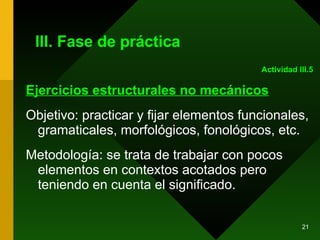 III. Fase de práctica Ejercicios estructurales no mecánicos Objetivo: practicar y fijar elementos funcionales, gramaticales, morfológicos, fonológicos, etc. Metodología: se trata de trabajar con pocos elementos en contextos acotados pero teniendo en cuenta el significado. Actividad III.5 