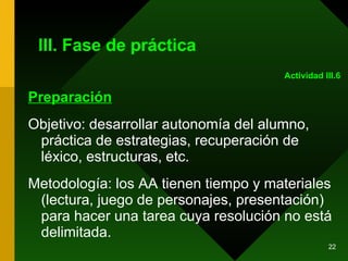 III. Fase de práctica Preparación Objetivo: desarrollar autonomía del alumno, práctica de estrategias, recuperación de léxico, estructuras, etc.  Metodología: los AA tienen tiempo y materiales (lectura, juego de personajes, presentación) para hacer una tarea cuya resolución no está delimitada.  Actividad III.6 