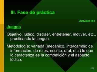 III. Fase de práctica Juegos Objetivo: lúdico, distraer, entretener, motivar, etc., practicando la lengua. Metodología: variada (mecánico, intercambio de información, de roles, escrito, oral, etc.) lo que lo caracteriza es la competición y el aspecto lúdico. Actividad III.8 