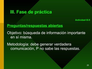 III. Fase de práctica Preguntas/respuestas abiertas Objetivo: búsqueda de información importante en sí misma.  Metodología: debe generar verdadera comunicación, P no sabe las respuestas. Actividad III.9 