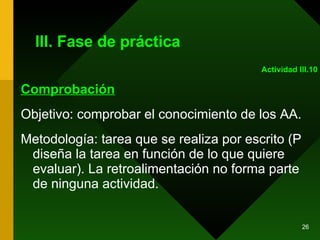 III. Fase de práctica Comprobación Objetivo: comprobar el conocimiento de los AA. Metodología: tarea que se realiza por escrito (P diseña la tarea en función de lo que quiere evaluar). La retroalimentación no forma parte de ninguna actividad.  Actividad III.10 