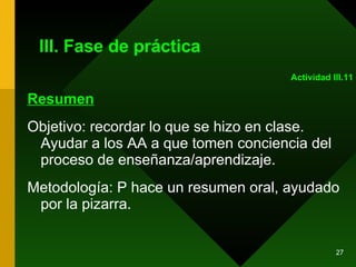 III. Fase de práctica Resumen Objetivo: recordar lo que se hizo en clase. Ayudar a los AA a que tomen conciencia del proceso de enseñanza/aprendizaje. Metodología: P hace un resumen oral, ayudado por la pizarra.  Actividad III.11 